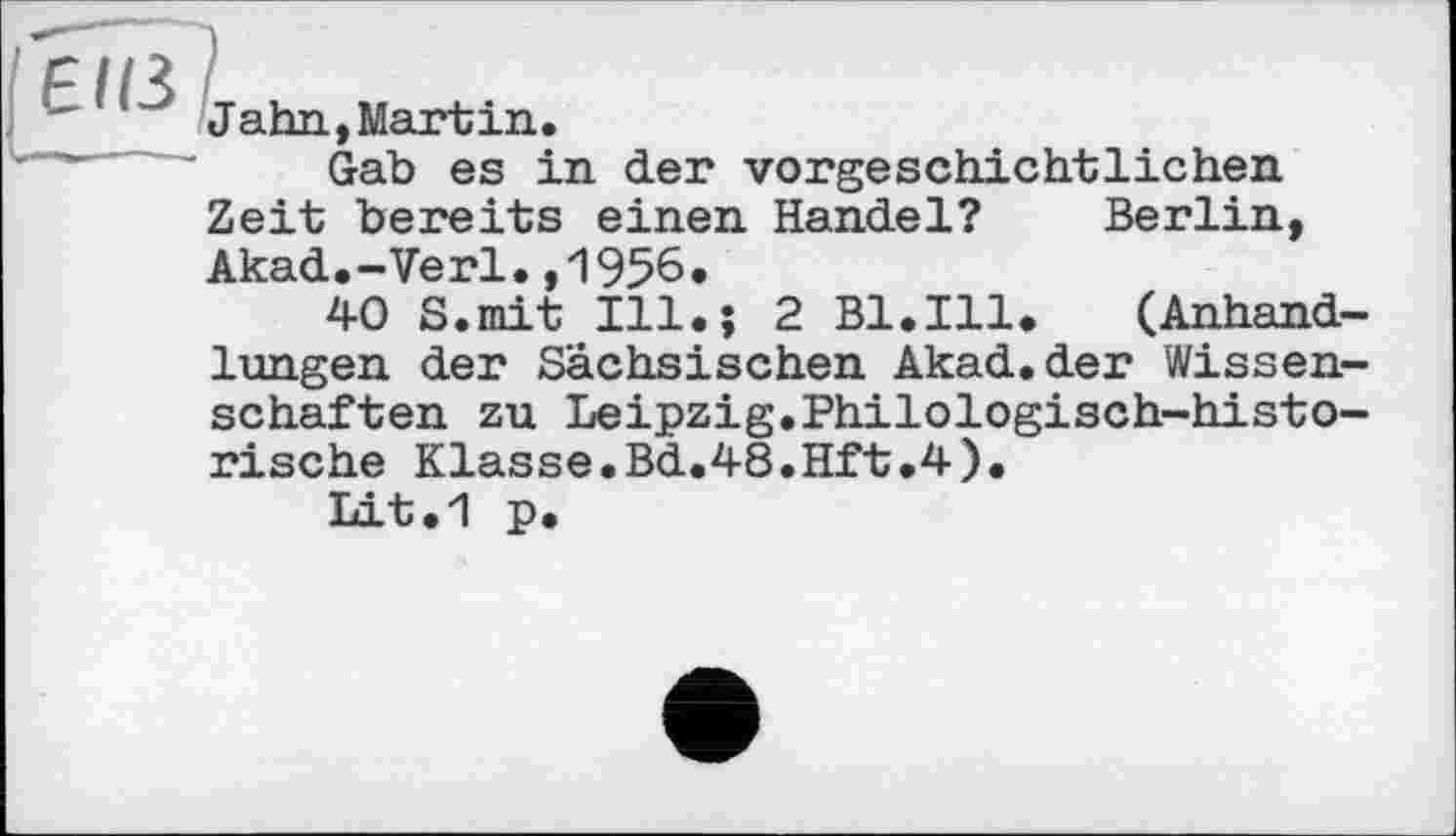 ﻿■' 1 ~ Jahn, Martin.
' Gab es in der vorgeschichtlichen Zeit bereits einen Handel? Berlin, Akad.-Verl.,1956.
40 S.mit Hl.; 2 Bl.Ill. (Anhandlungen der Sächsischen Akad.der Wissenschaften zu Leipzig.Philologisch-historische Klasse.Bd.48.Hft.4).
Lit.1 p.